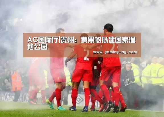 AG国际厅|贵州:黄果树拟建国家湿地公园(图2) AG体育